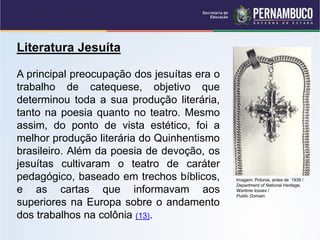 Literatura Jesuíta
A principal preocupação dos jesuítas era o
trabalho de catequese, objetivo que
determinou toda a sua produção literária,
tanto na poesia quanto no teatro. Mesmo
assim, do ponto de vista estético, foi a
melhor produção literária do Quinhentismo
brasileiro. Além da poesia de devoção, os
jesuítas cultivaram o teatro de caráter
pedagógico, baseado em trechos bíblicos,
e as cartas que informavam aos
superiores na Europa sobre o andamento
dos trabalhos na colônia (13).
Imagem: Polonia, antes de 1939 /
Department of National Heritage,
Wartime losses /
Public Domain.
 