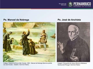 Pe. Manoel da Nobrega Pe. José de Anchieta
Imegem: Companhia de Jesus (Roma) e Biblioteca
Nacional de Portugal / Domínio Público
Imagem: Estácio de Sá em São Vicente, 1565 / Manoel da Nobrega abencoa partida
de José Ancieta – Detalhe / Domínio Público.
 
