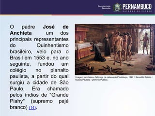 O padre José de
Anchieta um dos
principais representantes
do Quinhentismo
brasileiro, veio para o
Brasil em 1553 e, no ano
seguinte, fundou um
colégio no planalto
paulista, a partir do qual
surgiu a cidade de São
Paulo. Era chamado
pelos índios de "Grande
Piahy" (supremo pajé
branco) (14).
Imagem: Anchieta e Nóbrega na cabana de Pindobuçu, 1927 / Benedito Calixto /
Museu Paulista / Domínio Público.
 