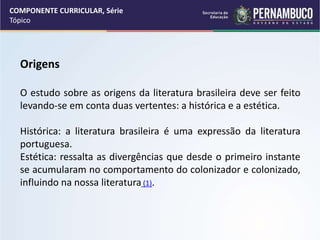 COMPONENTE CURRICULAR, Série
Tópico
Origens
O estudo sobre as origens da literatura brasileira deve ser feito
levando-se em conta duas vertentes: a histórica e a estética.
Histórica: a literatura brasileira é uma expressão da literatura
portuguesa.
Estética: ressalta as divergências que desde o primeiro instante
se acumularam no comportamento do colonizador e colonizado,
influindo na nossa literatura (1).
 
