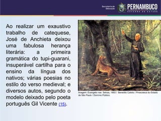 Ao realizar um exaustivo
trabalho de catequese,
José de Anchieta deixou
uma fabulosa herança
literária: a primeira
gramática do tupi-guarani,
insuperável cartilha para o
ensino da língua dos
nativos; várias poesias no
estilo do verso medieval; e
diversos autos, segundo o
modelo deixado pelo poeta
português Gil Vicente (15).
Imagem: Evangelio nas Selvas, 1893 / Benedito Calixto / Pinacoteca do Estado
de São Paulo / Domínio Público.
 