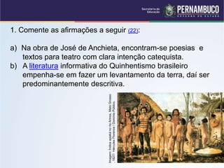 1. Comente as afirmações a seguir (22):
a) Na obra de José de Anchieta, encontram-se poesias e
textos para teatro com clara intenção catequista.
b) A literatura informativa do Quinhentismo brasileiro
empenha-se em fazer um levantamento da terra, daí ser
predominantemente descritiva.
Imagem:
Índios
apiaká
no
rio
Arinos,
Mato
Grosso
,
1827/
Hércules
Florence
/
Domínio
Público.
 