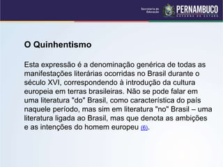 O Quinhentismo
Esta expressão é a denominação genérica de todas as
manifestações literárias ocorridas no Brasil durante o
século XVI, correspondendo à introdução da cultura
europeia em terras brasileiras. Não se pode falar em
uma literatura "do" Brasil, como característica do país
naquele período, mas sim em literatura "no" Brasil – uma
literatura ligada ao Brasil, mas que denota as ambições
e as intenções do homem europeu (6).
 