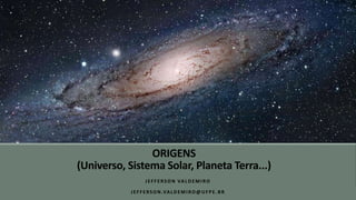 ORIGENS
(Universo, Sistema Solar, Planeta Terra...)
JEFFERSON VALDEMIRO
JEFFERSON.VALDEMIRO@UFPE.BR
 
