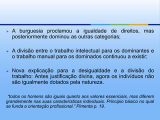    A burguesia proclamou a igualdade de direitos, mas
    posteriormente dominou as outras categorias;

   A divisão entre o trabalho intelectual para os dominantes e
    o trabalho manual para os dominados continuou a existir;

   Nova explicação para a desigualdade e a divisão do
    trabalho: Antes justificação divina, agora os indivíduos não
    são igualmente dotados pela natureza.

 “todos os homens são iguais quanto aos valores essenciais, mas diferem
grandemente nas suas características individuais. Principio básico no qual
se funda a orientação profissional.” Pimenta p. 19.
 