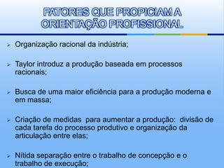 FATORES QUE PROPICIAM A
           ORIENTAÇÃO PROFISSIONAL
   Organização racional da indústria;

   Taylor introduz a produção baseada em processos
    racionais;

   Busca de uma maior eficiência para a produção moderna e
    em massa;

   Criação de medidas para aumentar a produção: divisão de
    cada tarefa do processo produtivo e organização da
    articulação entre elas;

   Nítida separação entre o trabalho de concepção e o
    trabalho de execução;
 