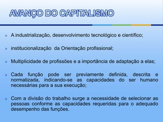 AVANÇO DO CAPITALISMO

   A industrialização, desenvolvimento tecnológico e científico;

   institucionalização da Orientação profissional;

   Multiplicidade de profissões e a importância de adaptação a elas;

   Cada função pode ser previamente definida, descrita e
    normatizada, indicando-se as capacidades do ser humano
    necessárias para a sua execução;

   Com a divisão do trabalho surge a necessidade de selecionar as
    pessoas conforme as capacidades requeridas para o adequado
    desempenho das funções.
 