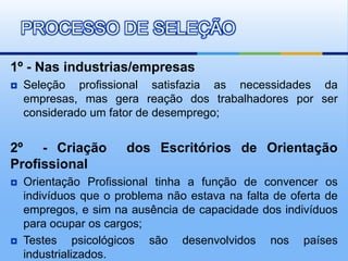 PROCESSO DE SELEÇÃO

1º - Nas industrias/empresas
   Seleção profissional satisfazia as necessidades da
    empresas, mas gera reação dos trabalhadores por ser
    considerado um fator de desemprego;


2º - Criação           dos Escritórios de Orientação
Profissional
   Orientação Profissional tinha a função de convencer os
    indivíduos que o problema não estava na falta de oferta de
    empregos, e sim na ausência de capacidade dos indivíduos
    para ocupar os cargos;
   Testes psicológicos são desenvolvidos nos países
    industrializados.
 