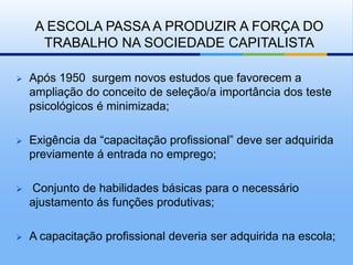 A ESCOLA PASSA A PRODUZIR A FORÇA DO
      TRABALHO NA SOCIEDADE CAPITALISTA

   Após 1950 surgem novos estudos que favorecem a
    ampliação do conceito de seleção/a importância dos teste
    psicológicos é minimizada;

   Exigência da “capacitação profissional” deve ser adquirida
    previamente á entrada no emprego;

   Conjunto de habilidades básicas para o necessário
    ajustamento ás funções produtivas;

   A capacitação profissional deveria ser adquirida na escola;
 