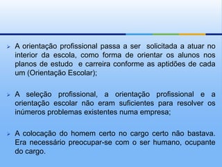    A orientação profissional passa a ser solicitada a atuar no
    interior da escola, como forma de orientar os alunos nos
    planos de estudo e carreira conforme as aptidões de cada
    um (Orientação Escolar);

   A seleção profissional, a orientação profissional e a
    orientação escolar não eram suficientes para resolver os
    inúmeros problemas existentes numa empresa;

   A colocação do homem certo no cargo certo não bastava.
    Era necessário preocupar-se com o ser humano, ocupante
    do cargo.
 