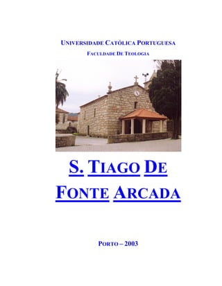 UNIVERSIDADE CATÓLICA PORTUGUESA
       FACULDADE DE TEOLOGIA




 S. TIAGO DE
FONTE ARCADA

          PORTO – 2003
 