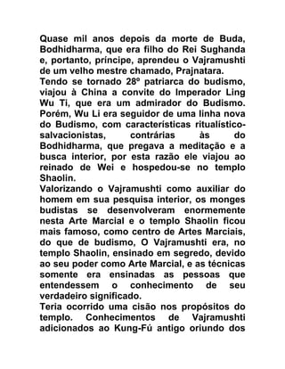 Quase mil anos depois da morte de Buda,
Bodhidharma, que era filho do Rei Sughanda
e, portanto, príncipe, aprendeu o Vajramushti
de um velho mestre chamado, Prajnatara.
Tendo se tornado 28º patriarca do budismo,
viajou à China a convite do Imperador Ling
Wu Ti, que era um admirador do Budismo.
Porém, Wu Li era seguidor de uma linha nova
do Budismo, com características ritualístico-
salvacionistas,      contrárias    às      do
Bodhidharma, que pregava a meditação e a
busca interior, por esta razão ele viajou ao
reinado de Wei e hospedou-se no templo
Shaolin.
Valorizando o Vajramushti como auxiliar do
homem em sua pesquisa interior, os monges
budistas se desenvolveram enormemente
nesta Arte Marcial e o templo Shaolin ficou
mais famoso, como centro de Artes Marciais,
do que de budismo, O Vajramushti era, no
templo Shaolin, ensinado em segredo, devido
ao seu poder como Arte Marcial, e as técnicas
somente era ensinadas as pessoas que
entendessem o conhecimento de seu
verdadeiro significado.
Teria ocorrido uma cisão nos propósitos do
templo. Conhecimentos de Vajramushti
adicionados ao Kung-Fú antigo oriundo dos
 