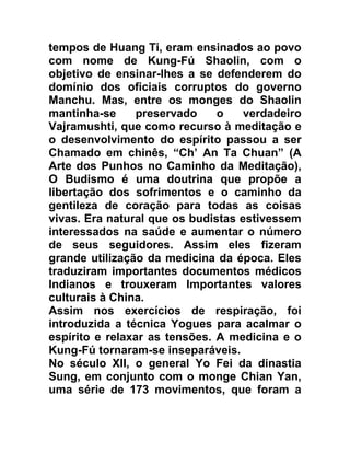 tempos de Huang Ti, eram ensinados ao povo
com nome de Kung-Fú Shaolin, com o
objetivo de ensinar-lhes a se defenderem do
domínio dos oficiais corruptos do governo
Manchu. Mas, entre os monges do Shaolin
mantinha-se     preservado     o    verdadeiro
Vajramushti, que como recurso à meditação e
o desenvolvimento do espírito passou a ser
Chamado em chinês, “Ch’ An Ta Chuan” (A
Arte dos Punhos no Caminho da Meditação),
O Budismo é uma doutrina que propõe a
libertação dos sofrimentos e o caminho da
gentileza de coração para todas as coisas
vivas. Era natural que os budistas estivessem
interessados na saúde e aumentar o número
de seus seguidores. Assim eles fizeram
grande utilização da medicina da época. Eles
traduziram importantes documentos médicos
Indianos e trouxeram Importantes valores
culturais à China.
Assim nos exercícios de respiração, foi
introduzida a técnica Yogues para acalmar o
espírito e relaxar as tensões. A medicina e o
Kung-Fú tornaram-se inseparáveis.
No século XII, o general Yo Fei da dinastia
Sung, em conjunto com o monge Chian Yan,
uma série de 173 movimentos, que foram a
 
