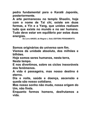 pedra fundamental para o Karatê Japonês,
posteriormente.
A arte permaneceu no templo Shaolin, hoje
com o nome de Tai chi, existe em duas
formas, a Yin e a Yang, que unidos realizam
tudo que existe no mundo e no ser humano.
Tudo deve estar em equilíbrio por estas duas
energias.
      Do Livro AIKIDO, de Wagner J. Bull, EDITORA PENSAMENTO.




Somos originários do universo sem fim.
Viemos da unidade absoluta, dos milhões e
bilhões.
Hoje somos seres humanos, nesta terra,
Neste tempo.
E nos divertimos, sobre os ciclos inexoráveis
dos fenômenos.
A vida é passageira, mas nosso destino é
eterno.
Dia e noite, saúde e doença, ascensão e
queda são nosso cotidiano.
Mas nosso sonho não muda, nossa origem do
Um, não finda.
Enquanto formos homens, desfrutamos a
vida.
 