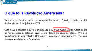 O que foi a Revolução Americana?
12
Também conhecida como a independência dos Estados Unidos e foi
declarada em 4 de julho de 1776.
Com esse processo, houve a separação das Treze Colônias da América do
Norte do vínculo colonial que existia desde meados do século XVII e a
transformação dos Estados Unidos em uma nação independente, com um
sistema republicano e federalista.
 