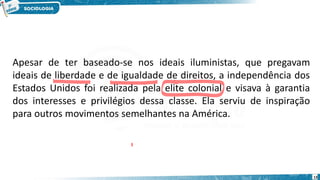 13
Apesar de ter baseado-se nos ideais iluministas, que pregavam
ideais de liberdade e de igualdade de direitos, a independência dos
Estados Unidos foi realizada pela elite colonial e visava à garantia
dos interesses e privilégios dessa classe. Ela serviu de inspiração
para outros movimentos semelhantes na América.
 