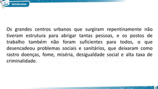 15
Os grandes centros urbanos que surgiram repentinamente não
tiveram estrutura para abrigar tantas pessoas, e os postos de
trabalho também não foram suficientes para todos, o que
desencadeou problemas sociais e sanitários, que deixaram como
rastro doenças, fome, miséria, desigualdade social e alta taxa de
criminalidade.
 