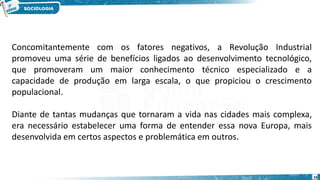 16
Concomitantemente com os fatores negativos, a Revolução Industrial
promoveu uma série de benefícios ligados ao desenvolvimento tecnológico,
que promoveram um maior conhecimento técnico especializado e a
capacidade de produção em larga escala, o que propiciou o crescimento
populacional.
Diante de tantas mudanças que tornaram a vida nas cidades mais complexa,
era necessário estabelecer uma forma de entender essa nova Europa, mais
desenvolvida em certos aspectos e problemática em outros.
 