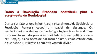 17
Diante dos fatores que influenciaram o surgimento da Sociologia, a
Revolução Francesa ocupa um papel de destaque. Os
revolucionários acabaram com o Antigo Regime francês e abriram
os olhos do mundo para a necessidade de uma política menos
exclusiva, que não operasse por meio de um sistema estratificado
e que não se justificasse na suposta vontade divina.
 