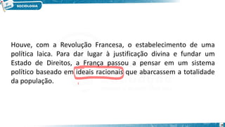 18
Houve, com a Revolução Francesa, o estabelecimento de uma
política laica. Para dar lugar à justificação divina e fundar um
Estado de Direitos, a França passou a pensar em um sistema
político baseado em ideais racionais que abarcassem a totalidade
da população.
 
