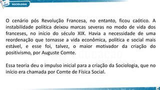 19
O cenário pós Revolução Francesa, no entanto, ficou caótico. A
instabilidade política deixou marcas severas no modo de vida dos
franceses, no início do século XIX. Havia a necessidade de uma
reordenação que tornasse a vida econômica, política e social mais
estável, e esse foi, talvez, o maior motivador da criação do
positivismo, por Auguste Comte.
Essa teoria deu o impulso inicial para a criação da Sociologia, que no
início era chamada por Comte de Física Social.
 