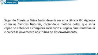 20
Segundo Comte, a Física Social deveria ser uma ciência tão rigorosa
como as Ciências Naturais, copiando o método delas, que seria
capaz de entender a complexa sociedade europeia para reordená-la
e colocá-la novamente nos trilhos do desenvolvimento.
 