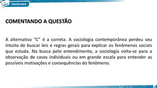 22
COMENTANDO A QUESTÃO
A alternativa “C” é a correta. A sociologia contemporânea perdeu seu
intuito de buscar leis e regras gerais para explicar os fenômenos sociais
que estuda. Na busca pelo entendimento, a sociologia volta-se para a
observação de casos individuais ou em grande escala para entender as
possíveis motivações e consequências do fenômeno.
 