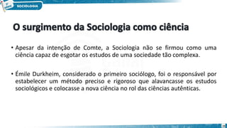 • Apesar da intenção de Comte, a Sociologia não se firmou como uma
ciência capaz de esgotar os estudos de uma sociedade tão complexa.
• Émile Durkheim, considerado o primeiro sociólogo, foi o responsável por
estabelecer um método preciso e rigoroso que alavancasse os estudos
sociológicos e colocasse a nova ciência no rol das ciências autênticas.
23
 
