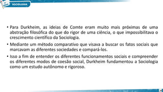 • Para Durkheim, as ideias de Comte eram muito mais próximas de uma
abstração filosófica do que do rigor de uma ciência, o que impossibilitava o
crescimento científico da Sociologia.
• Mediante um método comparativo que visava a buscar os fatos sociais que
marcavam as diferentes sociedades e compará-los.
• Isso a fim de entender os diferentes funcionamentos sociais e compreender
os diferentes modos de coesão social, Durkheim fundamentou a Sociologia
como um estudo autônomo e rigoroso.
24
 