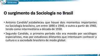 • Antonio Candido¹.estabeleceu que houve dois momentos importantes
na Sociologia brasileira, um entre 1890 e 1940, e outro a partir de 1940,
tendo como intermediária a década de 1930.
• Segundo Candido, o primeiro período não era movido por sociólogos
especialistas, mas por estudiosos diletantes que intentavam conhecer a
cultura e a sociedade brasileira de modo global.
25
 