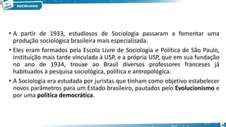 • A partir de 1933, estudiosos de Sociologia passaram a fomentar uma
produção sociológica brasileira mais especializada.
• Eles eram formados pela Escola Livre de Sociologia e Política de São Paulo,
instituição mais tarde vinculada à USP, e a própria USP, que em sua fundação
no ano de 1934, trouxe ao Brasil diversos professores franceses já
habituados à pesquisa sociológica, política e antropológica.
• A Sociologia era estudada por juristas que tinham como objetivo estabelecer
novos parâmetros para um Estado brasileiro, pautados pelo Evolucionismo e
por uma política democrática.
26
 