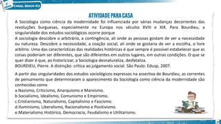 27
A Sociologia como ciência da modernidade foi influenciada por várias mudanças decorrentes das
revoluções burguesas, especialmente na Europa nos séculos XVIII e XIX. Para Bourdieu, a
singularidade dos estudos sociológicos ocorre porque
A sociologia descobre o arbitrário, a contingência, ali onde as pessoas gostam de ver a necessidade
ou natureza. Descobre a necessidade, a coação social, ali onde se gostaria de ver a escolha, o livre
arbítrio. Uma das características das realidades históricas é que sempre é possível estabelecer que as
coisas poderiam ser diferentes, que são diferentes em outros lugares, em outras condições. O que se
quer dizer é que, ao historicizar, a Sociologia desnaturaliza, desfataliza.
BOURDIEU, Pierre. A distinção: crítica ao julgamento social. São Paulo: Edusp, 2007.
A partir das singularidades dos estudos sociológicos expressos na assertiva de Bourdieu, as correntes
de pensamento que determinaram o aparecimento da Sociologia como ciência da modernidade são
conhecidas como
a.Nazismo, Criticismo, Anarquismo e Marxismo.
b.Socialismo, Idealismo, Comunismo e Empirismo.
c.Cristianismo, Naturalismo, Capitalismo e Fascismo.
d.Iluminismo, Liberalismo, Racionalismo e Positivismo.
e.Materialismo Histórico, Democracia, Feudalismo e Utilitarismo.
 