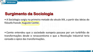 4
• A Sociologia surgiu na primeira metade do século XIX, a partir das ideias do
filósofo francês Auguste Comte.
• Comte entendeu que a sociedade europeia passava por um turbilhão de
transformações desde o renascentismo e que a Revolução Industrial teria
coroado o ápice das transformações.
 