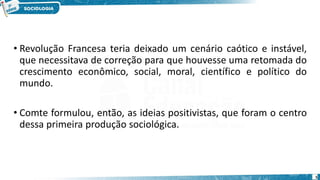 • Revolução Francesa teria deixado um cenário caótico e instável,
que necessitava de correção para que houvesse uma retomada do
crescimento econômico, social, moral, científico e político do
mundo.
• Comte formulou, então, as ideias positivistas, que foram o centro
dessa primeira produção sociológica.
5
 