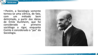 • Porém, a Sociologia somente
tornou-se uma ciência, de fato,
com um método bem
delimitado, a partir das ideias
de Émile Durkheim, que foi
considerado o primeiro
sociólogo a rigor, enquanto
Comte é considerado o “pai” da
Sociologia.
6
 
