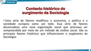 • Uma série de fatores modificou a economia, a política e a
sociedade europeia como um todo. Essa série de fatores
desencadeou uma nova organização social que precisava ser
compreendida por meio de um método de análise social. São os
principais fatores históricos que influenciaram o surgimento da
Sociologia:
7
 