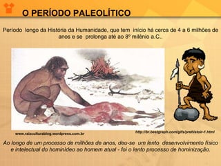    Período  longo da História da Humanidade, que tem  início há cerca de 4 a 6 milhões de anos e se  prolonga até ao 8º milênio a.C.. Ao longo de um processo   de milhões de anos, deu-se    um lento  desenvolvimento físico e intelectual do hominídeo ao homem atual -   foi o lento processo de hominização. O PERÍODO PALEOLÍTICO www.raizculturablog.wordpress.com.br http://br.bestgraph.com/gifs/prehistoir-1.html 