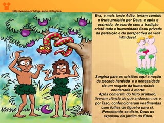 Eva, e mais tarde Adão, teriam comido o fruto proibido por Deus, e após o ocorrido, de acordo com a tradição cristã toda a humanidade ficou privada da perfeição e da perspectiva de vida infindável.  Surgiria para os cristãos aqui a noção de pecado herdado  e a necessidade de um resgate da humanidade condenada à morte. Após comerem do fruto proibido,  tiveram ciência de que andavam nus e, por isso, confeccionaram vestimentas com folhas de figueira para si.  Percebendo-se disto, Deus os expulsou do jardim do Éden. http://vamos-rir.blogs.sapo.pt/tag/eva 