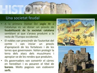 Una societat feudal
• A la primera meitat del segle XI a
Catalunya es va donar un procés de
feudalització de la societat catalana
semblant al que s’anava produint a la
resta de l’Europa occidental.
• El nobles van prescindir de l’autoritat del
comte i van iniciar un procés
d’apropiació de les fortaleses i de les
terres que governaven. Volien protegir la
terra dels atacs dels musulmans i
apropiar-se de les rendes que produïen.
• Els governadors van convertir el càrrec
en hereditari i es posaren el títol de
barons. Molts pagesos van esdevenir
serfs.

 