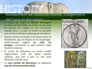 Restabliment de l’autoritat comtal. L’hegemonia
del Casal de Barcelona

• A mitjan del segle XI, Ramon Berenguer
I, comte de Barcelona, va iniciar pactes amb
els barons. Els nobles es van reconèixer
vassalls seus i, a canvi, el comte va acceptar
que el càrrec de baró esdevingués hereditari.
• Aquest comte va establir a les seves terres el
feudalisme, que es basava en el vassallatge i
s’estructurava segons un codi, els
Usatges, considerat un dels primers codis
feudals europeus.
• El comte de Barcelona va iniciar també
negociacions amb els altres comtes
catalans, que poc a poc es van anar
declarant vassalls seus.
• La casa comtal de Barcelona va esdevenir
cap del sistema feudal català.

 