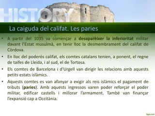 La caiguda del califat. Les paries
• A partir del 1035 va començar a desaparèixer la inferioritat militar
davant l’Estat musulmà, en tenir lloc la desmembrament del califat de
Còrdova.
• En lloc del poderós califat, els comtes catalans tenien, a ponent, el regne
de taifes de Lleida, i al sud, el de Tortosa.
• Els comtes de Barcelona i d’Urgell van dirigir les relacions amb aquests
petits estats islàmics.
• Aquests comtes es van afanyar a exigir als reis islàmics el pagament de
tributs (paries). Amb aquests ingressos varen poder reforçar el poder
militar, edificar castells i millorar l’armament. També van finançar
l’expansió cap a Occitània.

 
