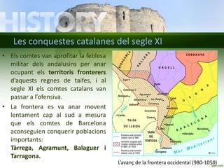 Les conquestes catalanes del segle XI
• Els comtes van aprofitar la feblesa
militar dels andalusins per anar
ocupant els territoris fronterers
d’aquests regnes de taifes, i al
segle XI els comtes catalans van
passar a l’ofensiva.
• La frontera es va anar movent
lentament cap al sud a mesura
que els comtes de Barcelona
aconseguien conquerir poblacions
importants:
Tàrrega, Agramunt, Balaguer i
Tarragona.
L’avanç de la frontera occidental (980-1050)

 
