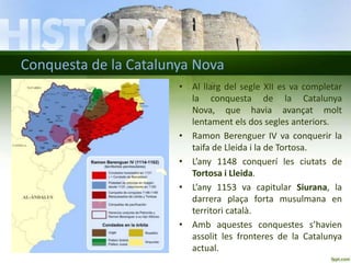 Conquesta de la Catalunya Nova
• Al llarg del segle XII es va completar
la conquesta de la Catalunya
Nova, que havia avançat molt
lentament els dos segles anteriors.
• Ramon Berenguer IV va conquerir la
taifa de Lleida i la de Tortosa.
• L’any 1148 conquerí les ciutats de
Tortosa i Lleida.
• L’any 1153 va capitular Siurana, la
darrera plaça forta musulmana en
territori català.
• Amb aquestes conquestes s’havien
assolit les fronteres de la Catalunya
actual.

 
