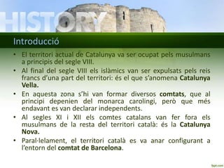 Introducció
• El territori actual de Catalunya va ser ocupat pels musulmans
a principis del segle VIII.
• Al final del segle VIII els islàmics van ser expulsats pels reis
francs d’una part del territori: és el que s’anomena Catalunya
Vella.
• En aquesta zona s’hi van formar diversos comtats, que al
principi depenien del monarca carolingi, però que més
endavant es van declarar independents.
• Al segles XI i XII els comtes catalans van fer fora els
musulmans de la resta del territori català: és la Catalunya
Nova.
• Paral·lelament, el territori català es va anar configurant a
l’entorn del comtat de Barcelona.

 