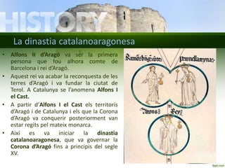 La dinastia catalanoaragonesa
• Alfons II d’Aragó va ser la primera
persona que fou alhora comte de
Barcelona i rei d’Aragó.
• Aquest rei va acabar la reconquesta de les
terres d’Aragó i va fundar la ciutat de
Terol. A Catalunya se l’anomena Alfons I
el Cast.
• A partir d’Alfons I el Cast els territoris
d’Aragó i de Catalunya i els que la Corona
d’Aragó va conquerir posteriorment van
estar regits pel mateix monarca.
• Així es va iniciar la dinastia
catalanoaragonesa, que va governar la
Corona d’Aragó fins a principis del segle
XV.

 
