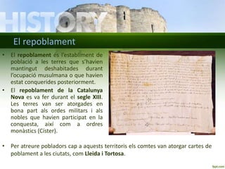 El repoblament
• El repoblament és l’establiment de
població a les terres que s’havien
mantingut deshabitades durant
l’ocupació musulmana o que havien
estat conquerides posteriorment.
• El repoblament de la Catalunya
Nova es va fer durant el segle XIII.
Les terres van ser atorgades en
bona part als ordes militars i als
nobles que havien participat en la
conquesta, així com a ordres
monàstics (Císter).
• Per atreure pobladors cap a aquests territoris els comtes van atorgar cartes de
poblament a les ciutats, com Lleida i Tortosa.

 