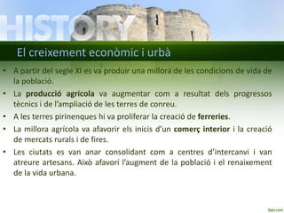 El creixement econòmic i urbà
• A partir del segle XI es va produir una millora de les condicions de vida de
la població.
• La producció agrícola va augmentar com a resultat dels progressos
tècnics i de l’ampliació de les terres de conreu.
• A les terres pirinenques hi va proliferar la creació de ferreries.
• La millora agrícola va afavorir els inicis d’un comerç interior i la creació
de mercats rurals i de fires.
• Les ciutats es van anar consolidant com a centres d’intercanvi i van
atreure artesans. Això afavorí l’augment de la població i el renaixement
de la vida urbana.

 