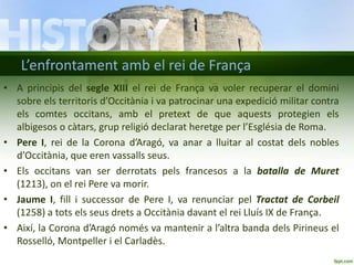 L’enfrontament amb el rei de França
• A principis del segle XIII el rei de França va voler recuperar el domini
sobre els territoris d’Occitània i va patrocinar una expedició militar contra
els comtes occitans, amb el pretext de que aquests protegien els
albigesos o càtars, grup religió declarat heretge per l’Església de Roma.
• Pere I, rei de la Corona d’Aragó, va anar a lluitar al costat dels nobles
d’Occitània, que eren vassalls seus.
• Els occitans van ser derrotats pels francesos a la batalla de Muret
(1213), on el rei Pere va morir.
• Jaume I, fill i successor de Pere I, va renunciar pel Tractat de Corbeil
(1258) a tots els seus drets a Occitània davant el rei Lluís IX de França.
• Així, la Corona d’Aragó només va mantenir a l’altra banda dels Pirineus el
Rosselló, Montpeller i el Carladès.

 