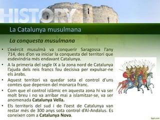 La Catalunya musulmana
La conquesta musulmana
• L’exèrcit musulmà va conquerir Saragossa l’any
714, des d’on va iniciar la conquesta del territori que
esdevindria més endavant Catalunya.
• A la primeria del segle IX a la zona nord de Catalunya
l’ajuda dels reis francs fou decisiva per expulsar-ne
els àrabs.
• Aquest territori va quedar sota el control d’uns
comtes que depenien del monarca franc.
• Com que el control islàmic en aquesta zona hi va ser
molt breu i no va arribar mai a islamitzar-se, va ser
anomenada Catalunya Vella.
• Els territoris del sud i de l’oest de Catalunya van
restar més de 300 anys sota control d’Al-Andalus. Es
coneixen com a Catalunya Nova.

 