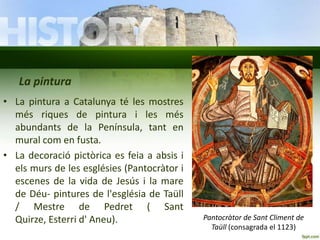 La pintura
• La pintura a Catalunya té les mostres
més riques de pintura i les més
abundants de la Península, tant en
mural com en fusta.
• La decoració pictòrica es feia a absis i
els murs de les esglésies (Pantocràtor i
escenes de la vida de Jesús i la mare
de Déu- pintures de l'església de Taüll
/ Mestre de Pedret ( Sant
Quirze, Esterri d' Aneu).

Pantocràtor de Sant Climent de
Taüll (consagrada el 1123)

 